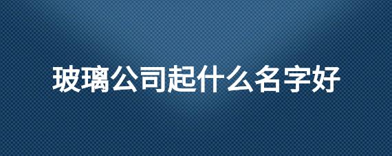 玻璃公司起什么名字好_起名问答-美名宝起名网